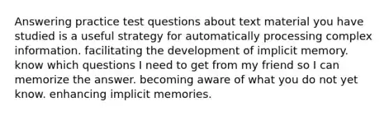 Answering practice test questions about text material you have studied is a useful strategy for automatically processing complex information. facilitating the development of implicit memory. know which questions I need to get from my friend so I can memorize the answer. becoming aware of what you do not yet know. enhancing implicit memories.