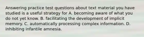 Answering practice test questions about text material you have studied is a useful strategy for A. becoming aware of what you do not yet know. B. facilitating the development of implicit memory. C. automatically processing complex information. D. inhibiting infantile amnesia.