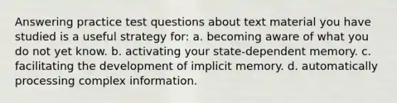 Answering practice test questions about text material you have studied is a useful strategy for: a. becoming aware of what you do not yet know. b. activating your state-dependent memory. c. facilitating the development of implicit memory. d. automatically processing complex information.