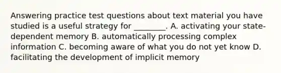 Answering practice test questions about text material you have studied is a useful strategy for ________. A. activating your state-dependent memory B. automatically processing complex information C. becoming aware of what you do not yet know D. facilitating the development of implicit memory