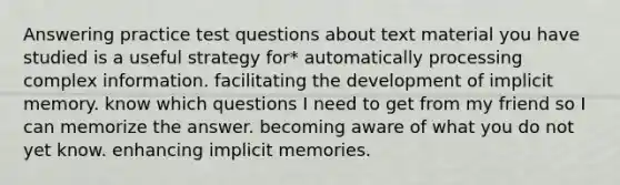 Answering practice test questions about text material you have studied is a useful strategy for* automatically processing complex information. facilitating the development of implicit memory. know which questions I need to get from my friend so I can memorize the answer. becoming aware of what you do not yet know. enhancing implicit memories.