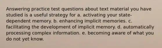 Answering practice test questions about text material you have studied is a useful strategy for a. activating your state-dependent memory. b. enhancing implicit memories. c. facilitating the development of implicit memory. d. automatically processing complex information. e. becoming aware of what you do not yet know.