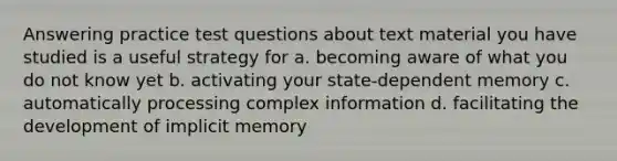 Answering practice test questions about text material you have studied is a useful strategy for a. becoming aware of what you do not know yet b. activating your state-dependent memory c. automatically processing complex information d. facilitating the development of implicit memory