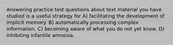 Answering practice test questions about text material you have studied is a useful strategy for A) facilitating the development of implicit memory. B) automatically processing complex information. C) becoming aware of what you do not yet know. D) inhibiting infantile amnesia.