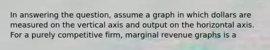 In answering the question, assume a graph in which dollars are measured on the vertical axis and output on the horizontal axis. For a purely competitive firm, marginal revenue graphs is a