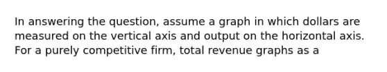 In answering the question, assume a graph in which dollars are measured on the vertical axis and output on the horizontal axis. For a purely competitive firm, total revenue graphs as a