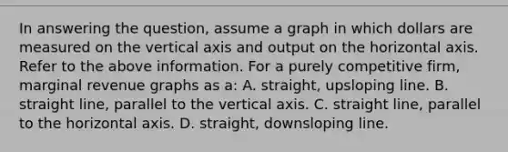 In answering the question, assume a graph in which dollars are measured on the vertical axis and output on the horizontal axis. Refer to the above information. For a purely competitive firm, marginal revenue graphs as a: A. straight, upsloping line. B. straight line, parallel to the vertical axis. C. straight line, parallel to the horizontal axis. D. straight, downsloping line.