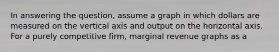 In answering the question, assume a graph in which dollars are measured on the vertical axis and output on the horizontal axis. For a purely competitive firm, marginal revenue graphs as a