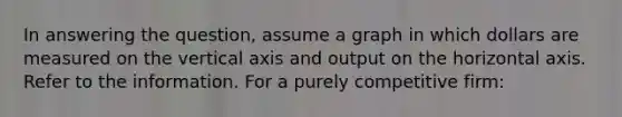 In answering the question, assume a graph in which dollars are measured on the vertical axis and output on the horizontal axis. Refer to the information. For a purely competitive firm: