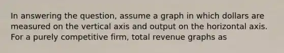 In answering the question, assume a graph in which dollars are measured on the vertical axis and output on the horizontal axis. For a purely competitive firm, total revenue graphs as