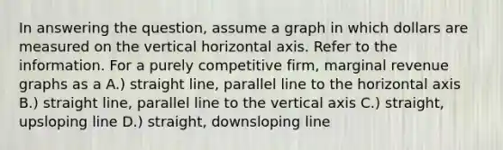 In answering the question, assume a graph in which dollars are measured on the vertical horizontal axis. Refer to the information. For a purely competitive firm, marginal revenue graphs as a A.) straight line, parallel line to the horizontal axis B.) straight line, parallel line to the vertical axis C.) straight, upsloping line D.) straight, downsloping line