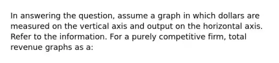 In answering the question, assume a graph in which dollars are measured on the vertical axis and output on the horizontal axis. Refer to the information. For a purely competitive firm, total revenue graphs as a: