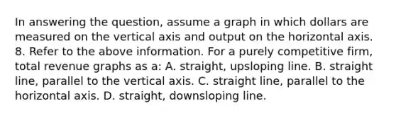 In answering the question, assume a graph in which dollars are measured on the vertical axis and output on the horizontal axis. 8. Refer to the above information. For a purely competitive firm, total revenue graphs as a: A. straight, upsloping line. B. straight line, parallel to the vertical axis. C. straight line, parallel to the horizontal axis. D. straight, downsloping line.