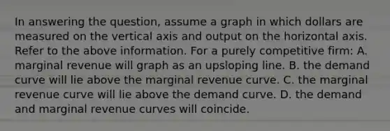 In answering the question, assume a graph in which dollars are measured on the vertical axis and output on the horizontal axis. Refer to the above information. For a purely competitive firm: A. marginal revenue will graph as an upsloping line. B. the demand curve will lie above the marginal revenue curve. C. the marginal revenue curve will lie above the demand curve. D. the demand and marginal revenue curves will coincide.