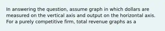 In answering the question, assume graph in which dollars are measured on the vertical axis and output on the horizontal axis. For a purely competitive firm, total revenue graphs as a