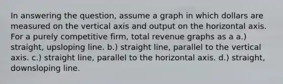 In answering the question, assume a graph in which dollars are measured on the vertical axis and output on the horizontal axis. For a purely competitive firm, total revenue graphs as a a.) straight, upsloping line. b.) straight line, parallel to the vertical axis. c.) straight line, parallel to the horizontal axis. d.) straight, downsloping line.