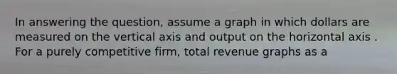 In answering the question, assume a graph in which dollars are measured on the vertical axis and output on the horizontal axis . For a purely competitive firm, total revenue graphs as a