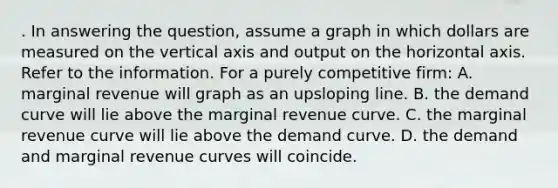 . In answering the question, assume a graph in which dollars are measured on the vertical axis and output on the horizontal axis. Refer to the information. For a purely competitive firm: A. marginal revenue will graph as an upsloping line. B. the demand curve will lie above the marginal revenue curve. C. the marginal revenue curve will lie above the demand curve. D. the demand and marginal revenue curves will coincide.