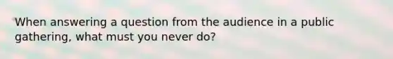 When answering a question from the audience in a public gathering, what must you never do?