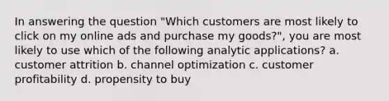 In answering the question "Which customers are most likely to click on my online ads and purchase my goods?", you are most likely to use which of the following analytic applications? a. customer attrition b. channel optimization c. customer profitability d. propensity to buy