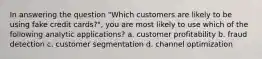 In answering the question "Which customers are likely to be using fake credit cards?", you are most likely to use which of the following analytic applications? a. customer profitability b. fraud detection c. customer segmentation d. channel optimization