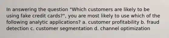 In answering the question "Which customers are likely to be using fake credit cards?", you are most likely to use which of the following analytic applications? a. customer profitability b. fraud detection c. customer segmentation d. channel optimization