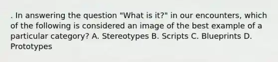 . In answering the question "What is it?" in our encounters, which of the following is considered an image of the best example of a particular category? A. Stereotypes B. Scripts C. Blueprints D. Prototypes