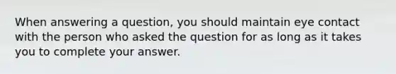 When answering a question, you should maintain eye contact with the person who asked the question for as long as it takes you to complete your answer.