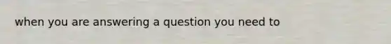 when you are answering a question you need to