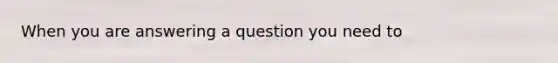 When you are answering a question you need to