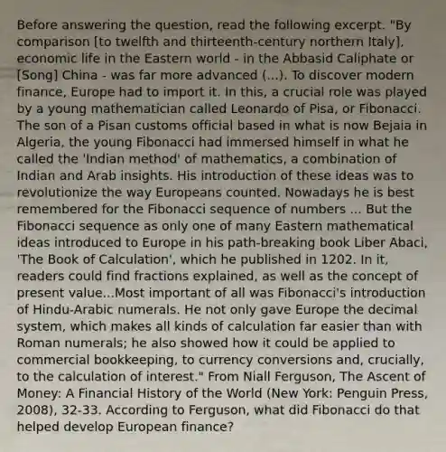 Before answering the question, read the following excerpt. "By comparison [to twelfth and thirteenth-century northern Italy], economic life in the Eastern world - in the Abbasid Caliphate or [Song] China - was far more advanced (...). To discover modern finance, Europe had to import it. In this, a crucial role was played by a young mathematician called Leonardo of Pisa, or Fibonacci. The son of a Pisan customs official based in what is now Bejaia in Algeria, the young Fibonacci had immersed himself in what he called the 'Indian method' of mathematics, a combination of Indian and Arab insights. His introduction of these ideas was to revolutionize the way Europeans counted. Nowadays he is best remembered for the Fibonacci sequence of numbers ... But the Fibonacci sequence as only one of many Eastern mathematical ideas introduced to Europe in his path-breaking book Liber Abaci, 'The Book of Calculation', which he published in 1202. In it, readers could find fractions explained, as well as the concept of present value...Most important of all was Fibonacci's introduction of Hindu-Arabic numerals. He not only gave Europe the decimal system, which makes all kinds of calculation far easier than with Roman numerals; he also showed how it could be applied to commercial bookkeeping, to currency conversions and, crucially, to the calculation of interest." From Niall Ferguson, The Ascent of Money: A Financial History of the World (New York: Penguin Press, 2008), 32-33. According to Ferguson, what did Fibonacci do that helped develop European finance?