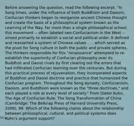 Before answering the question, read the following excerpt. "In Song times, under the influence of both Buddhism and Daoism, Confucian thinkers began to reorganize ancient Chinese thought and create the basis of a philosophical system known as the Learning of the Way. Far more than a single philosophical school, this movement -- often labeled neo-Confucianism in the West -- aimed primarily to establish a social and political order. It defined and reasserted a system of Chinese values . . . which served as the pivot for Song culture in both the public and private spheres. The thinkers responsible for this "renaissance" attempted to re-establish the superiority of Confucian philosophy over its Buddhist and Daoist rivals by first clearing out the errors that had infiltrated Confucian learning over the centuries. But during this practical process of rejuvenation, they incorporated aspects of Buddhist and Daoist doctrine and practice that humanized the Confucian program. Throughout the Song dynasty, Confucianism, Daoism, and Buddhism were known as the "three doctrines," and each played a role at every level of society." From Dieter Kuhn, The Age of Confucian Rule: The Song Transformation of China (Cambridge: The Belknap Press of Harvard University Press, 2009), 99. Which of the following claims about the relationship between philosophical, cultural, and political systems does Kuhn's argument support?