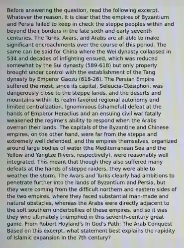 Before answering the question, read the following excerpt. Whatever the reason, it is clear that the empires of Byzantium and Persia failed to keep in check the steppe peoples within and beyond their borders in the late sixth and early seventh centuries. The Turks, Avars, and Arabs are all able to make significant encroachments over the course of this period. The same can be said for China where the Wei dynasty collapsed in 534 and decades of infighting ensued, which was reduced somewhat by the Sui dynasty (589-618) but only properly brought under control with the establishment of the Tang dynasty by Emperor Gaozu (618-26). The Persian Empire suffered the most, since its capital, Seleucia-Ctesiphon, was dangerously close to the steppe lands, and the deserts and mountains within its realm favored regional autonomy and limited centralization. Ignominious [shameful] defeat at the hands of Emperor Heraclius and an ensuing civil war fatally weakened the regime's ability to respond when the Arabs overran their lands. The capitals of the Byzantine and Chinese empires, on the other hand, were far from the steppe and extremely well defended, and the empires themselves, organized around large bodies of water (the Mediterranean Sea and the Yellow and Yangtze Rivers, respectively), were reasonably well integrated. This meant that though they also suffered many defeats at the hands of steppe raiders, they were able to weather the storm. The Avars and Turks clearly had ambitions to penetrate further into the lands of Byzantium and Persia, but they were coming from the difficult northern and eastern sides of the two empires, where they faced substantial man-made and natural obstacles, whereas the Arabs were directly adjacent to the soft southern underbellies of these empires, and so it was they who ultimately triumphed in this seventh-century great game. From Robert Hoyland's In God's Path: The Arab Conquest Based on this excerpt, what statement best explains the rapidity of Islamic expansion in the 7th century?