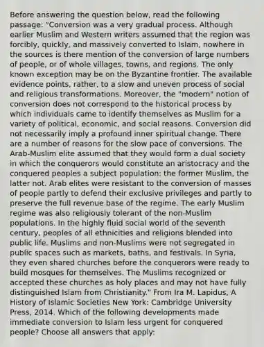 Before answering the question below, read the following passage: "Conversion was a very gradual process. Although earlier Muslim and Western writers assumed that the region was forcibly, quickly, and massively converted to Islam, nowhere in the sources is there mention of the conversion of large numbers of people, or of whole villages, towns, and regions. The only known exception may be on the Byzantine frontier. The available evidence points, rather, to a slow and uneven process of social and religious transformations. Moreover, the "modern" notion of conversion does not correspond to the historical process by which individuals came to identify themselves as Muslim for a variety of political, economic, and social reasons. Conversion did not necessarily imply a profound inner spiritual change. There are a number of reasons for the slow pace of conversions. The Arab-Muslim elite assumed that they would form a dual society in which the conquerors would constitute an aristocracy and the conquered peoples a subject population: the former Muslim, the latter not. Arab elites were resistant to the conversion of masses of people partly to defend their exclusive privileges and partly to preserve the full revenue base of the regime. The early Muslim regime was also religiously tolerant of the non-Muslim populations. In the highly fluid social world of the seventh century, peoples of all ethnicities and religions blended into public life. Muslims and non-Muslims were not segregated in public spaces such as markets, baths, and festivals. In Syria, they even shared churches before the conquerors were ready to build mosques for themselves. The Muslims recognized or accepted these churches as holy places and may not have fully distinguished Islam from Christianity." From Ira M. Lapidus, A History of Islamic Societies New York: Cambridge University Press, 2014. Which of the following developments made immediate conversion to Islam less urgent for conquered people? Choose all answers that apply: