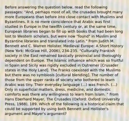 Before answering the question below, read the following passages: "And, perhaps most of all, the crusades brought many more Europeans than before into close contact with Muslims and Byzantines. It is no mere coincidence that Arabic was first studied in Europe in the twelfth century or, at the same time, European libraries began to fill up with books that had been long lost to Western scholars, but were now "found" in Muslim and Byzantine libraries and translated into Latin." From Judith M. Bennett and C. Warren Holister. Medieval Europe: A Short History (New York: McGraw Hill, 2006), 234-235. "Culturally Frankish society in the East remained basically provincial and thoroughly dependent on Europe. The Islamic influence which was so fruitful in Spain and Sicily was rigidly excluded in Outremer [Crusader states in the Holy Land]. The Franks coexisted with the Muslims but there was no symbiosis [cultural blending]. The number of those from the upper ranks of society who bothered to learn Arabic was tiny. Their everyday language (...) was French. (...) Only in superficial matters, dress, medicine, and domestic comforts was there any willingness to learn from Islam. " From Hans Eberhard Mayer, The Crusades (Oxford: Oxford University Press, 1988), 189. Which of the following is a historical claim that could be supported by using both Bennett and Hollister's argument and Mayer's argument?