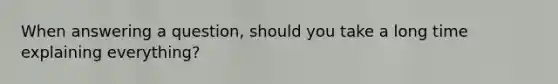 When answering a question, should you take a long time explaining everything?