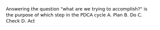 Answering the question "what are we trying to accomplish?" is the purpose of which step in the PDCA cycle A. Plan B. Do C. Check D. Act