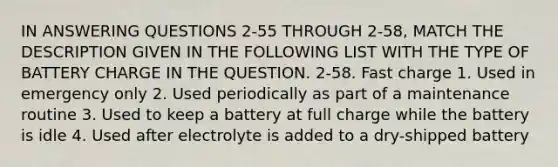 IN ANSWERING QUESTIONS 2-55 THROUGH 2-58, MATCH THE DESCRIPTION GIVEN IN THE FOLLOWING LIST WITH THE TYPE OF BATTERY CHARGE IN THE QUESTION. 2-58. Fast charge 1. Used in emergency only 2. Used periodically as part of a maintenance routine 3. Used to keep a battery at full charge while the battery is idle 4. Used after electrolyte is added to a dry-shipped battery