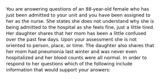 You are answering questions of an 88-year-old female who has just been admitted to your unit and you have been assigned to her as the nurse. She states she does not understand why she is being admitted to the hospital as she feels fine, just a little tired. Her daughter shares that her mom has been a little confused over the past few days. Upon your assessment she is not oriented to person, place, or time. The daughter also shares that her mom had pneumonia last winter and was never even hospitalized and her blood counts were all normal. In order to respond to her questions which of the following include information that would support your answers: