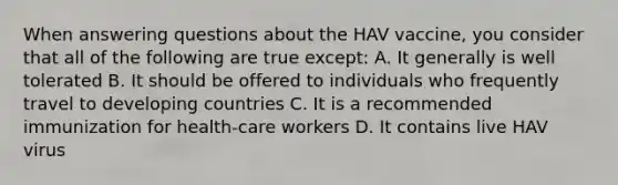 When answering questions about the HAV vaccine, you consider that all of the following are true except: A. It generally is well tolerated B. It should be offered to individuals who frequently travel to developing countries C. It is a recommended immunization for health-care workers D. It contains live HAV virus