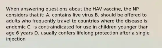 When answering questions about the HAV vaccine, the NP considers that it: A. contains live virus B. should be offered to adults who frequently travel to countries where the disease is endemic C. is contraindicated for use in children younger than age 6 years D. usually confers lifelong protection after a single injection