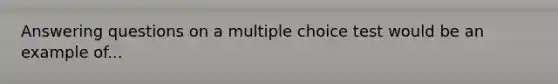 Answering questions on a multiple choice test would be an example of...