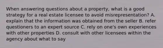 When answering questions about a property, what is a good strategy for a real estate licensee to avoid misrepresentation? A. explain that the information was obtained from the seller B. refer questioners to an expert source C. rely on one's own experiences with other properties D. consult with other licensees within the agency about what to say