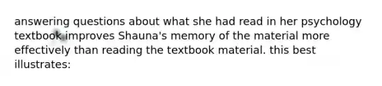 answering questions about what she had read in her psychology textbook improves Shauna's memory of the material more effectively than reading the textbook material. this best illustrates: