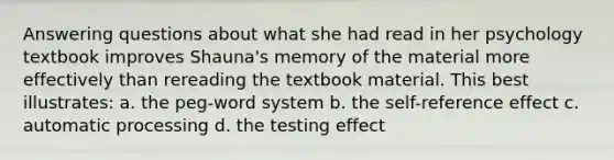 Answering questions about what she had read in her psychology textbook improves Shauna's memory of the material more effectively than rereading the textbook material. This best illustrates: a. the peg-word system b. the self-reference effect c. automatic processing d. the testing effect