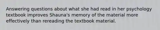 Answering questions about what she had read in her psychology textbook improves Shauna's memory of the material more effectively than rereading the textbook material.