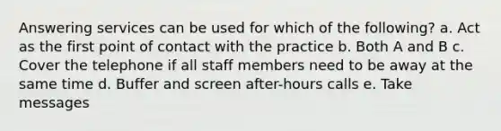 Answering services can be used for which of the following? a. Act as the first point of contact with the practice b. Both A and B c. Cover the telephone if all staff members need to be away at the same time d. Buffer and screen after-hours calls e. Take messages