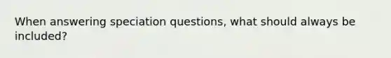 When answering speciation questions, what should always be included?