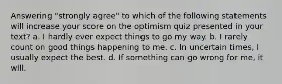 Answering "strongly agree" to which of the following statements will increase your score on the optimism quiz presented in your text?​ a. ​I hardly ever expect things to go my way. b. ​I rarely count on good things happening to me. c. ​In uncertain times, I usually expect the best. d. ​If something can go wrong for me, it will.