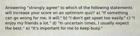 Answering "strongly agree" to which of the following statements will increase your score on an optimism quiz? a) "If something can go wrong for me, it will." b) "I don't get upset too easily." c) "I enjoy my friends a lot." d) "In uncertain times, I usually expect the best." e) "It's important for me to keep busy."